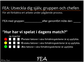 FEA FEA med gruppen:____________efter genomfört möte den: ____ Alla faktorer i våra förhållningsskriterier är uppfyllda Enstaka faktorer i våra förhållningsskriterier är ej uppfyllda. Flertalet faktorer i våra förhållningskriterier är ej uppfyllda.   Jag Grupp Chef  FEA: Utveckla dig själv, gruppen och chefen  För att förbättra ert arbete under pågående process.  ”Hur har vi spelat i dagens match?”